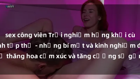 sex công viên Trải nghiệm hứng khởi cùng với việc làm tình tập thể - những bí mật và kinh nghiệm để thăng hoa cảm xúc và tăng cường sự gắn kết trong mối quan hệ