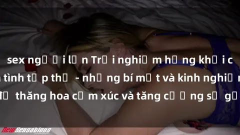 sex người lớn Trải nghiệm hứng khởi cùng với việc làm tình tập thể - những bí mật và kinh nghiệm để thăng hoa cảm xúc và tăng cường sự gắn kết trong mối quan hệ