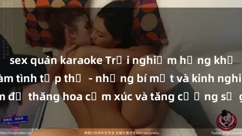 sex quán karaoke Trải nghiệm hứng khởi cùng với việc làm tình tập thể - những bí mật và kinh nghiệm để thăng hoa cảm xúc và tăng cường sự gắn kết trong mối quan hệ