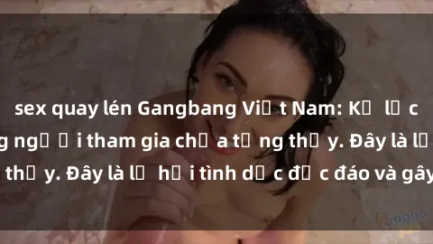 sex quay lén Gangbang Việt Nam: Kỷ lục mới với số lượng người tham gia chưa từng thấy. Đây là lễ hội tình dục độc đáo và gây sốc.