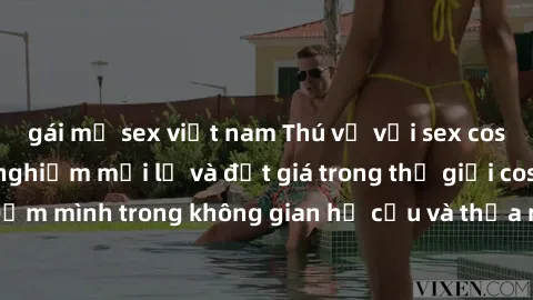gái mỹ sex việt nam Thú vị với sex cosplay anime: Trải nghiệm mới lạ và đắt giá trong thế giới cosplay! Đắm mình trong không gian hư cấu và thỏa mãn niềm đam mê của bạn!
