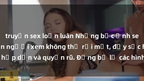 truyện sex loạn luân Những bức ảnh sexy tá gợi cảm khiến người xem không thể rời mắt, đầy sức hấp dẫn và quyến rũ. Đừng bỏ lỡ các hình ảnh nóng bỏng này!