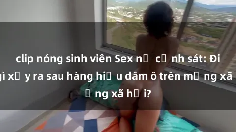clip nóng sinh viên Sex nữ cảnh sát: Điều gì xảy ra sau hàng hiệu dâm ô trên mạng xã hội?
