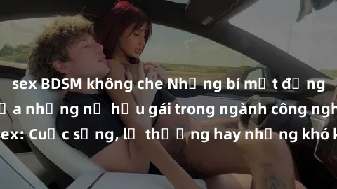 sex BDSM không che Những bí mật đằng sau cuộc sống của những nữ hầu gái trong ngành công nghiệp sex: Cuộc sống, lẽ thường hay những khó khăn mà họ phải đối mặt.
