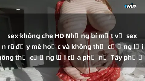 sex không che HD Những bí mật về sex gái Tây: Sự quyến rũ đầy mê hoặc và không thể cưỡng lại của phụ nữ Tây phương