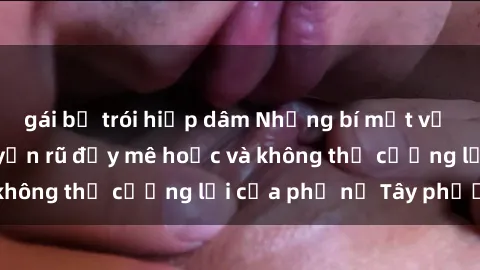 gái bị trói hiếp dâm Những bí mật về sex gái Tây: Sự quyến rũ đầy mê hoặc và không thể cưỡng lại của phụ nữ Tây phương