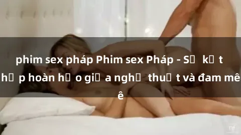 phim sex pháp Phim sex Pháp - Sự kết hợp hoàn hảo giữa nghệ thuật và đam mê