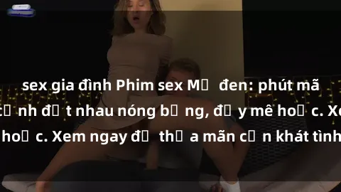 sex gia đình Phim sex Mỹ đen: phút mãnh liệt với những cảnh địt nhau nóng bỏng, đầy mê hoặc. Xem ngay để thỏa mãn cơn khát tình dục của bạn!