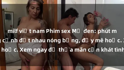 milf việt nam Phim sex Mỹ đen: phút mãnh liệt với những cảnh địt nhau nóng bỏng, đầy mê hoặc. Xem ngay để thỏa mãn cơn khát tình dục của bạn!