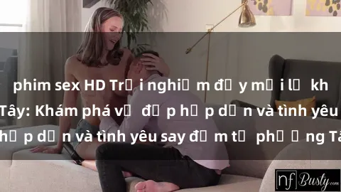 phim sex HD Trải nghiệm đầy mới lạ khi quan hệ với gái Tây: Khám phá vẻ đẹp hấp dẫn và tình yêu say đắm từ phương Tây