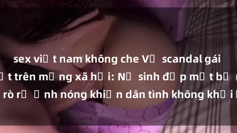 sex việt nam không che Vụ scandal gái xinh lộ hàng gây sốt trên mạng xã hội: Nữ sinh đẹp mắt bị rò rỉ ảnh nóng khiến dân tình không khỏi bất ngờ và phẫn nộ!