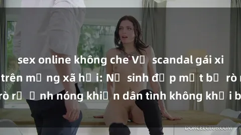 sex online không che Vụ scandal gái xinh lộ hàng gây sốt trên mạng xã hội: Nữ sinh đẹp mắt bị rò rỉ ảnh nóng khiến dân tình không khỏi bất ngờ và phẫn nộ!