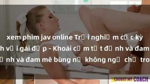 xem phim jav online Trải nghiệm cực kỳ thú vị khi làm tình với gái đẹp - Khoái cảm tột đỉnh và đam mê bùng nổ không ngờ chỉ trong một đêm!
