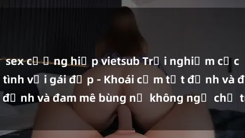 sex cưỡng hiếp vietsub Trải nghiệm cực kỳ thú vị khi làm tình với gái đẹp - Khoái cảm tột đỉnh và đam mê bùng nổ không ngờ chỉ trong một đêm!