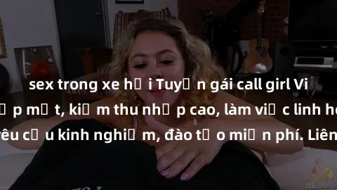 sex trong xe hơi Tuyển gái call girl Việt Nam gợi cảm, đẹp mắt, kiếm thu nhập cao, làm việc linh hoạt, không yêu cầu kinh nghiệm, đào tạo miễn phí. Liên hệ ngay để biết thêm chi tiết!