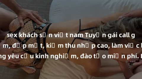 sex khách sạn việt nam Tuyển gái call girl Việt Nam gợi cảm, đẹp mắt, kiếm thu nhập cao, làm việc linh hoạt, không yêu cầu kinh nghiệm, đào tạo miễn phí. Liên hệ ngay để biết thêm chi tiết!