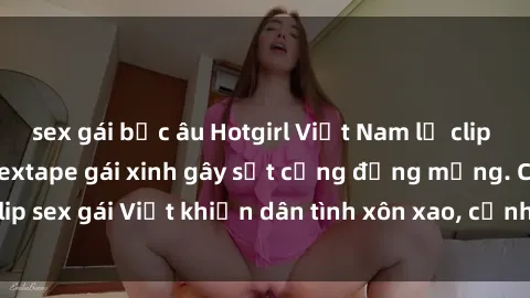 sex gái bắc âu Hotgirl Việt Nam lộ clip nóng! Vụ scandal sextape gái xinh gây sốt cộng đồng mạng. Clip sex gái Việt khiến dân tình xôn xao, cảnh báo nguy cơ lộ hàng.