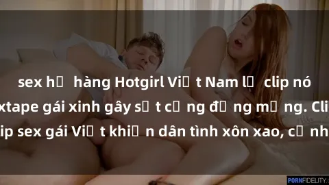 sex họ hàng Hotgirl Việt Nam lộ clip nóng! Vụ scandal sextape gái xinh gây sốt cộng đồng mạng. Clip sex gái Việt khiến dân tình xôn xao, cảnh báo nguy cơ lộ hàng.