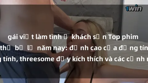 gái việt làm tình ở khách sạn Top phim sex hot nhất không thể bỏ lỡ năm nay: đỉnh cao của đồng tính, threesome đầy kích thích và các cảnh nóng đang gây sốt!