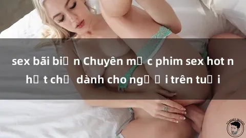 sex bãi biển Chuyên mục phim sex hot nhất chỉ dành cho người trên tuổi