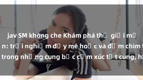 jav SM không che Khám phá thế giới mới với sex người lớn: trải nghiệm đầy mê hoặc và đắm chìm trong những cung bậc cảm xúc tột cùng, hứng khởi và cuốn hút.