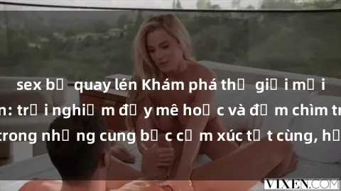 sex bị quay lén Khám phá thế giới mới với sex người lớn: trải nghiệm đầy mê hoặc và đắm chìm trong những cung bậc cảm xúc tột cùng, hứng khởi và cuốn hút.
