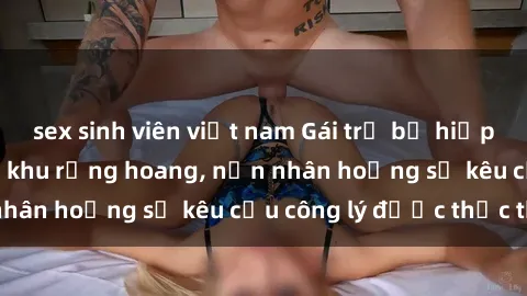 sex sinh viên việt nam Gái trẻ bị hiếp dâm bạo lực trong khu rừng hoang, nạn nhân hoảng sợ kêu cầu công lý được thực thi