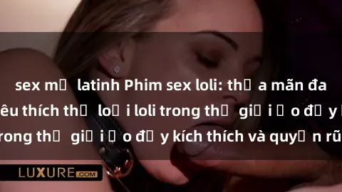 sex mỹ latinh Phim sex loli: thỏa mãn đam mê của người yêu thích thể loại loli trong thế giới ảo đầy kích thích và quyến rũ.