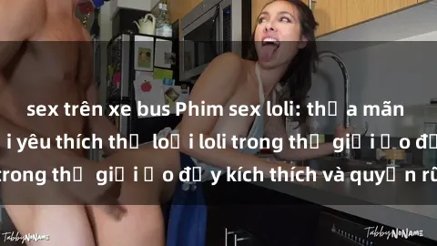sex trên xe bus Phim sex loli: thỏa mãn đam mê của người yêu thích thể loại loli trong thế giới ảo đầy kích thích và quyến rũ.