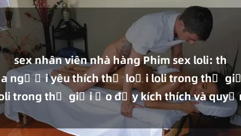 sex nhân viên nhà hàng Phim sex loli: thỏa mãn đam mê của người yêu thích thể loại loli trong thế giới ảo đầy kích thích và quyến rũ.
