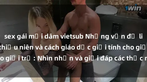 sex gái mại dâm vietsub Những vấn đề liên quan đến sex thiếu niên và cách giáo dục giới tính cho giới trẻ: Nhìn nhận và giải đáp các thắc mắc quan trọng.
