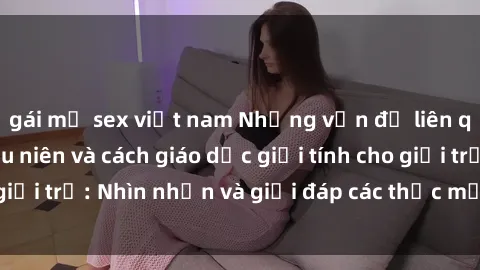 gái mỹ sex việt nam Những vấn đề liên quan đến sex thiếu niên và cách giáo dục giới tính cho giới trẻ: Nhìn nhận và giải đáp các thắc mắc quan trọng.