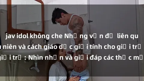 jav idol không che Những vấn đề liên quan đến sex thiếu niên và cách giáo dục giới tính cho giới trẻ: Nhìn nhận và giải đáp các thắc mắc quan trọng.