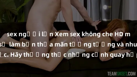 sex người lớn Xem sex không che HD miễn phí đảm bảo sẽ làm bạn thỏa mãn tưởng tượng và nhu cầu tình dục. Hãy thưởng thức những cảnh quay hấp dẫn và mãnh liệt ngay bây giờ!