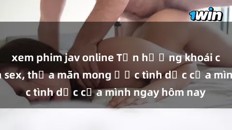 xem phim jav online Tận hưởng khoái cảm với gái xinh sex, thỏa mãn mong ước tình dục của mình ngay hôm nay