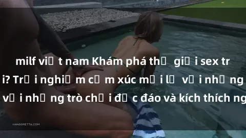 milf việt nam Khám phá thế giới sex trực tuyến: Hơn tuổi? Trải nghiệm cảm xúc mới lạ với những trò chơi độc đáo và kích thích người lớn