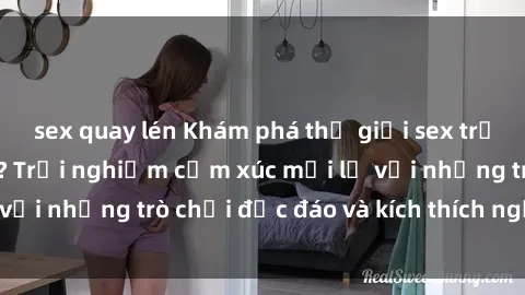 sex quay lén Khám phá thế giới sex trực tuyến: Hơn tuổi? Trải nghiệm cảm xúc mới lạ với những trò chơi độc đáo và kích thích người lớn