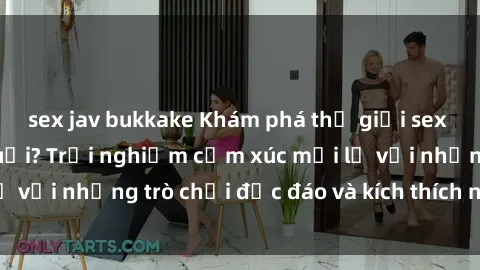 sex jav bukkake Khám phá thế giới sex trực tuyến: Hơn tuổi? Trải nghiệm cảm xúc mới lạ với những trò chơi độc đáo và kích thích người lớn