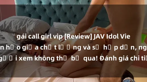 gái call girl vip [Review] JAV Idol Vietsub: Sự kết hợp hoàn hảo giữa chất lượng và sự hấp dẫn, người xem không thể bỏ qua! Đánh giá chi tiết về ứng dụng này!