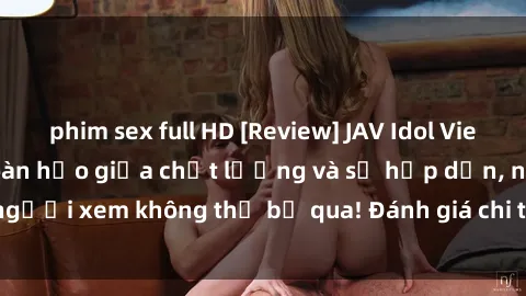 phim sex full HD [Review] JAV Idol Vietsub: Sự kết hợp hoàn hảo giữa chất lượng và sự hấp dẫn, người xem không thể bỏ qua! Đánh giá chi tiết về ứng dụng này!