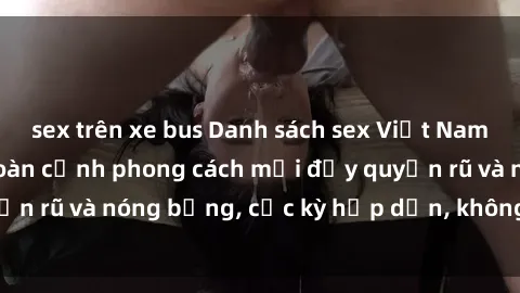 sex trên xe bus Danh sách sex Việt Nam không che - Ảnh toàn cảnh phong cách mới đầy quyến rũ và nóng bỏng, cực kỳ hấp dẫn, không thể bỏ qua!