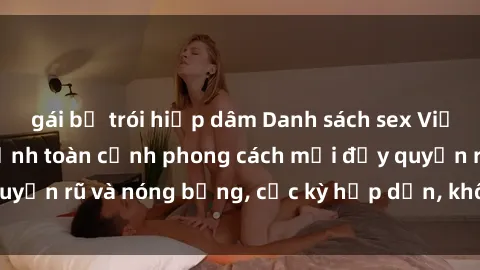 gái bị trói hiếp dâm Danh sách sex Việt Nam không che - Ảnh toàn cảnh phong cách mới đầy quyến rũ và nóng bỏng, cực kỳ hấp dẫn, không thể bỏ qua!