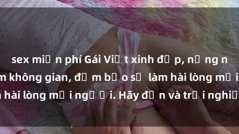 sex miễn phí Gái Việt xinh đẹp, nồng nàn làm tình say đắm không gian, đảm bảo sẽ làm hài lòng mọi người. Hãy đến và trải nghiệm ngay!