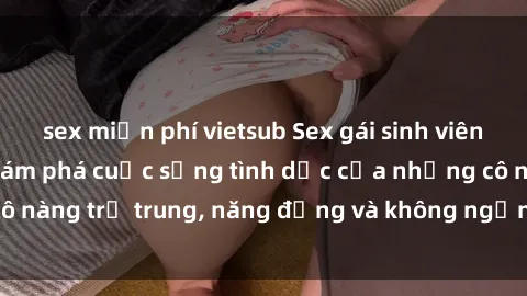 sex miễn phí vietsub Sex gái sinh viên hot nhất: Cùng khám phá cuộc sống tình dục của những cô nàng trẻ trung, năng động và không ngần ngại thử nghiệm!