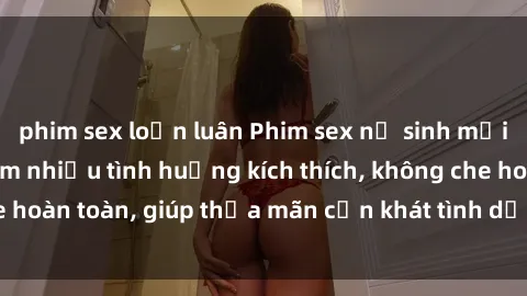 phim sex loạn luân Phim sex nữ sinh mới nhất: Trải nghiệm nhiều tình huống kích thích, không che hoàn toàn, giúp thỏa mãn cơn khát tình dục của các bạn trẻ