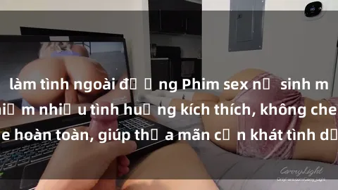làm tình ngoài đường Phim sex nữ sinh mới nhất: Trải nghiệm nhiều tình huống kích thích, không che hoàn toàn, giúp thỏa mãn cơn khát tình dục của các bạn trẻ