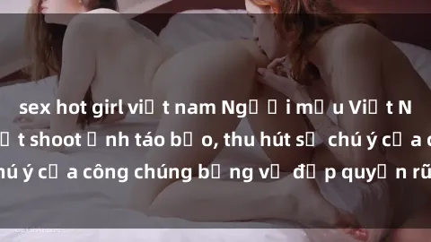 sex hot girl việt nam Người mẫu Việt Nam gây sốt với loạt shoot ảnh táo bạo, thu hút sự chú ý của công chúng bằng vẻ đẹp quyến rũ và gợi cảm.
