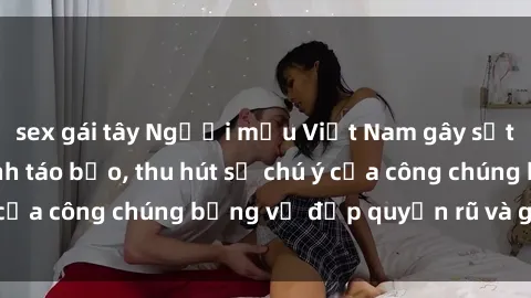 sex gái tây Người mẫu Việt Nam gây sốt với loạt shoot ảnh táo bạo, thu hút sự chú ý của công chúng bằng vẻ đẹp quyến rũ và gợi cảm.
