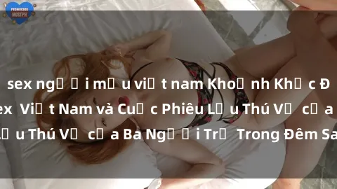 sex người mẫu việt nam Khoảnh Khắc Đầy Kịch Tính: Sex  Việt Nam và Cuộc Phiêu Lưu Thú Vị của Ba Người Trẻ Trong Đêm Say Đắm