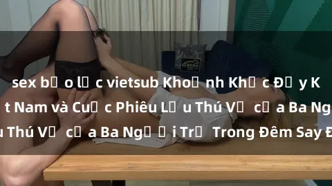 sex bạo lực vietsub Khoảnh Khắc Đầy Kịch Tính: Sex  Việt Nam và Cuộc Phiêu Lưu Thú Vị của Ba Người Trẻ Trong Đêm Say Đắm